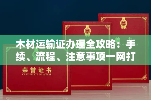 全国木材运输证办理全攻略:手续、流程、注意事项一网打尽