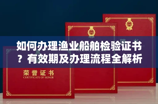 全国如何办理渔业船舶检验证书?有效期及办理流程全解析
