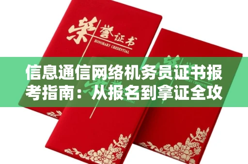 全国信息通信网络机务员证书报考指南:从报名到拿证全攻略